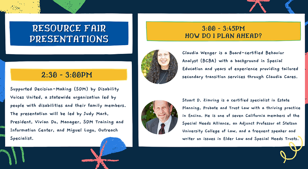 Resource Fair Presentations. From 2:30 - 3 pm, we'll have a presentation on Supported Decision-Making (SDM) by Disability Voices United, a statewide organization led by people with disabilities and their family members. The presentation will be led by Judy Mark, President, Vivian Do, Manager, SDM Training and Information Center, and Miguel Lugo, Outreach Specialist. After that, from 3:00 - 3:45, we'll be asking experts with different perspectives one of the biggest questions for parents of teens and adults with disabilities..."HOW DO I PLAN AHEAD?" Hear from Claudia Wenger and Staurt D. Zimring. Claudia Wenger is a Board-certified Behavior Analyst (BCBA) with a background in Special Education and years of experience providing tailored secondary transition services through Claudia Cares. Stuart D. Zimring is certified specialist in Estate Planning, Probate and Trust Law with a thriving practice in Encino. He is one of seven California members of the Special Needs Alliance, an Adjunct Professor at Stetson University College of Law, and a frequent speaker and writer on issues in Elder Law and Special Needs Trusts.