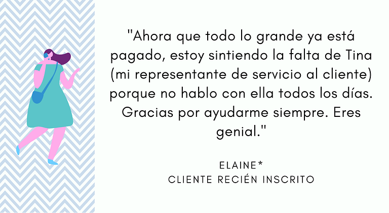 "Ahora que todo lo grande ya está pagado, estoy sintiendo la falta de Tina (mi representante de servicio al cliente) porque no hablo con ella todos los días. Gracias por ayudarme siempre. Eres genial." - Elaine, Cliente recién inscrito