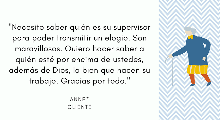 "Necesito saber quién es su supervisor para poder transmitir un elogio. Son maravillosos. Quiero hacer saber a quién esté por encima de ustedes, además de Dios, lo bien que hacen su trabajo. Gracias por todo." - Anne, Cliente