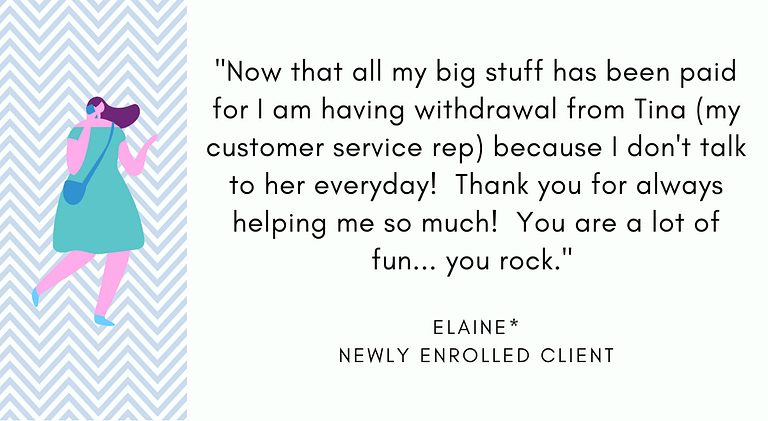 Elaine, Newly Enrolled JLA Client: "Now that all my big stuff has been paid for I am having withdrawal from Tina (my customer service rep) because I don't talk to her everyday! Thank you for always helping me so much! You are a lot of fun... you rock."