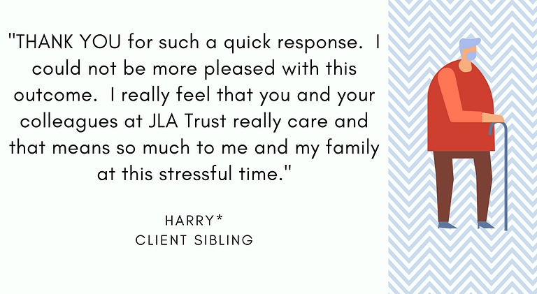 Harry, Client Sibling: "THANK YOU for such a quick response. I could not be more pleased with this outcome. I really feel that you and your colleagues at JLA Trust really care and that means so much to me and my family at this stressful time."