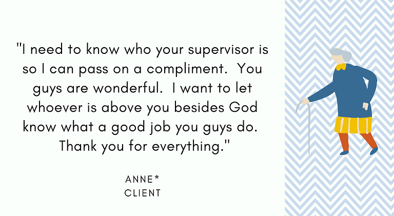 Anne, Client: "I need to know who your supervisor is so I can pass on a compliment. You guys are wonderful. I want to let whoever is above you besides God know what a good job you guys do. Thank you for everything."
